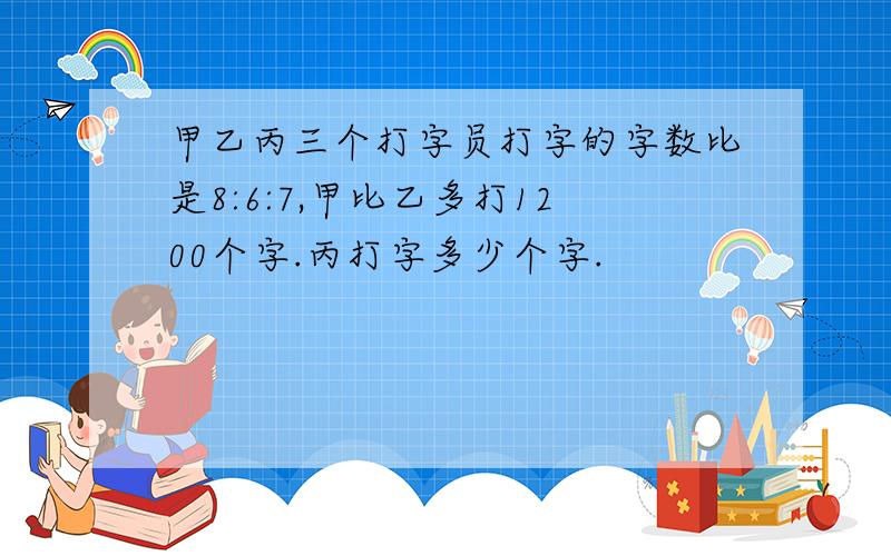 甲乙丙三个打字员打字的字数比是8:6:7,甲比乙多打1200个字.丙打字多少个字.