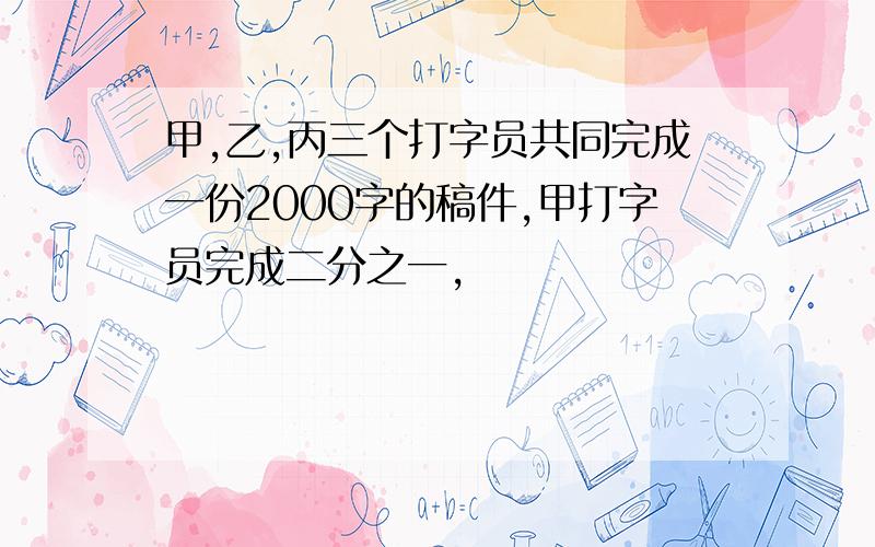 甲,乙,丙三个打字员共同完成一份2000字的稿件,甲打字员完成二分之一,