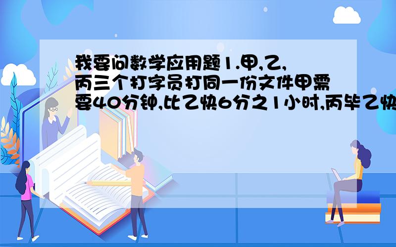 我要问数学应用题1.甲,乙,丙三个打字员打同一份文件甲需要40分钟,比乙快6分之1小时,丙毕乙快9分之1小时,问丙打印这