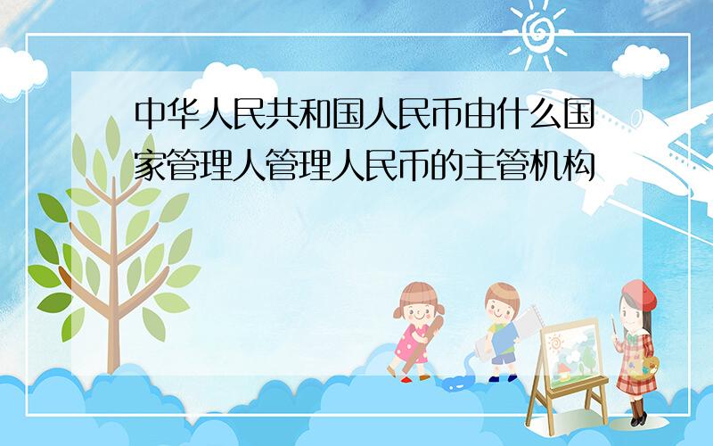 中华人民共和国人民币由什么国家管理人管理人民币的主管机构