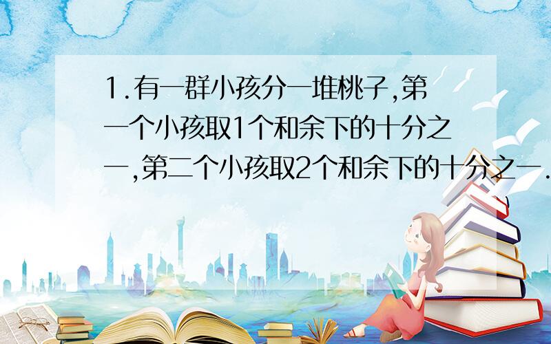 1.有一群小孩分一堆桃子,第一个小孩取1个和余下的十分之一,第二个小孩取2个和余下的十分之一.最后桃子正好被分光,旦各人