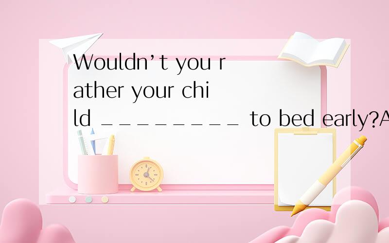 Wouldn’t you rather your child ________ to bed early?A.go B.