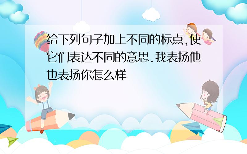 给下列句子加上不同的标点,使它们表达不同的意思.我表扬他也表扬你怎么样