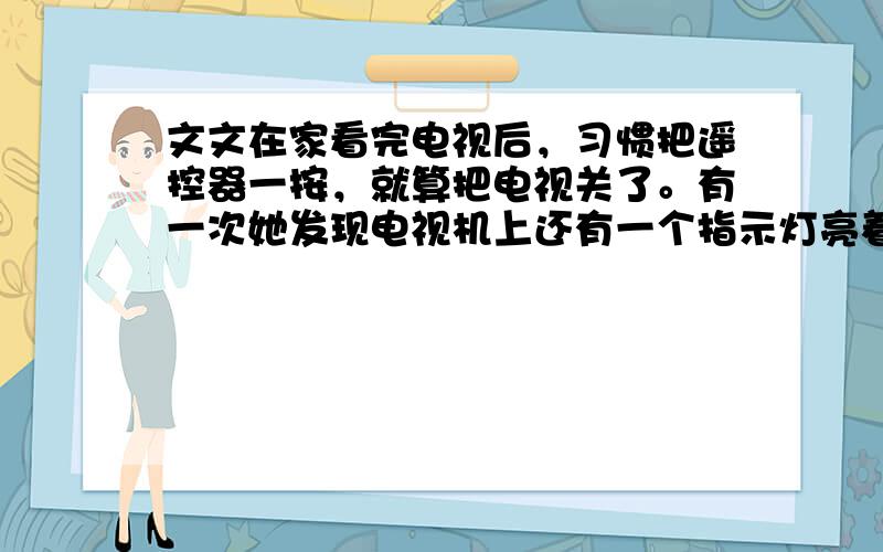 文文在家看完电视后，习惯把遥控器一按，就算把电视关了。有一次她发现电视机上还有一个指示灯亮着（此时电视机处于待机状态）。