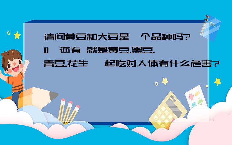 请问黄豆和大豆是一个品种吗?]]、还有 就是黄豆.黑豆.青豆.花生 一起吃对人体有什么危害?