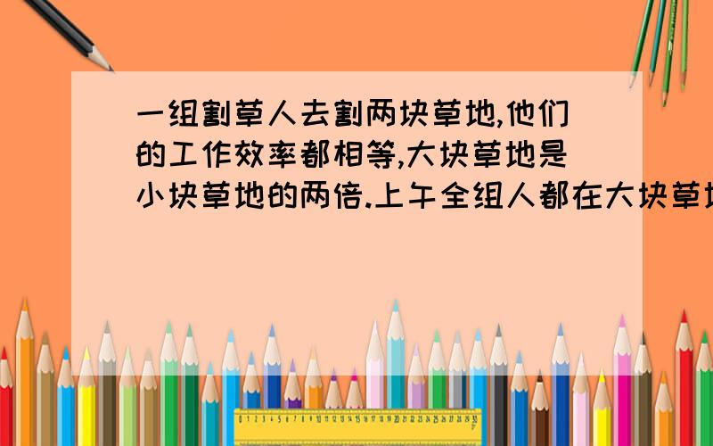 一组割草人去割两块草地,他们的工作效率都相等,大块草地是小块草地的两倍.上午全组人都在大块草地上割草,下午分成两组,一半