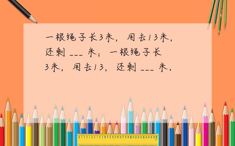 一根绳子长3米，用去13米，还剩 ___ 米；一根绳子长3米，用去13，还剩 ___ 米．