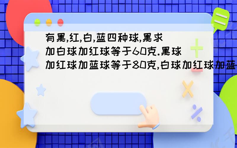 有黑,红,白,蓝四种球,黑求加白球加红球等于60克.黑球加红球加蓝球等于80克,白球加红球加蓝球等于90克,黑球加白球加