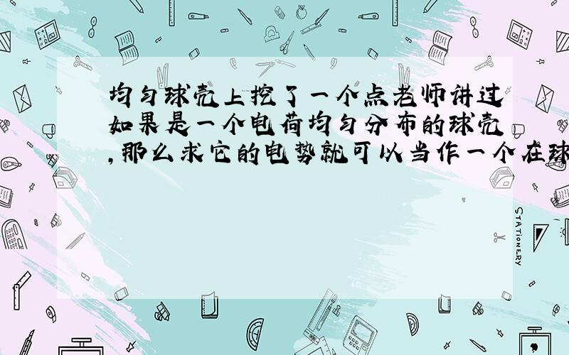 均匀球壳上挖了一个点老师讲过如果是一个电荷均匀分布的球壳,那么求它的电势就可以当作一个在球心的点电荷处理,电势等于kQ/