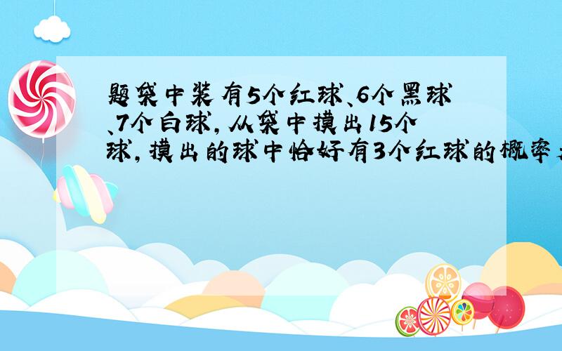 题袋中装有5个红球、6个黑球、7个白球,从袋中摸出15个球,摸出的球中恰好有3个红球的概率是（