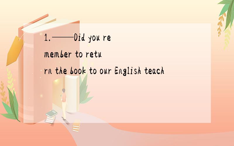 1.——Did you remember to return the book to our English teach