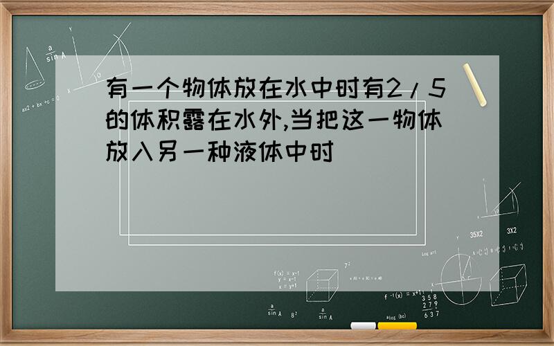 有一个物体放在水中时有2/5的体积露在水外,当把这一物体放入另一种液体中时