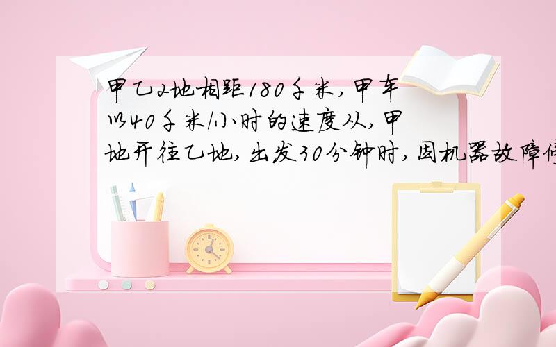 甲乙2地相距180千米,甲车以40千米/小时的速度从,甲地开往乙地,出发30分钟时,因机器故障停车修理,这时乙车从乙地出