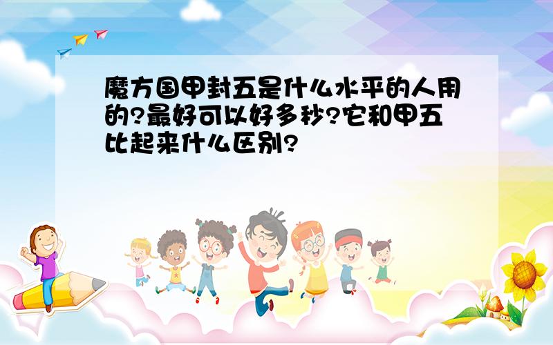 魔方国甲封五是什么水平的人用的?最好可以好多秒?它和甲五比起来什么区别?