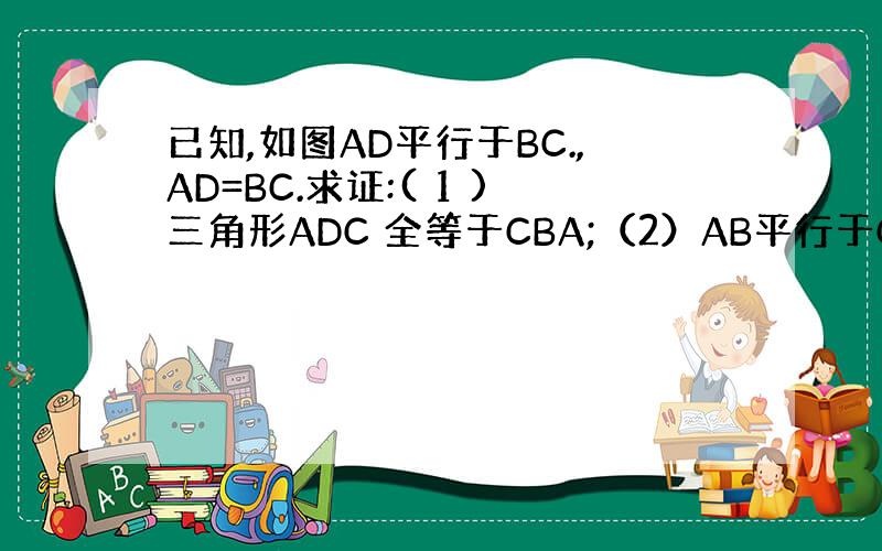 已知,如图AD平行于BC.,AD=BC.求证:( 1 )三角形ADC 全等于CBA;（2）AB平行于CD