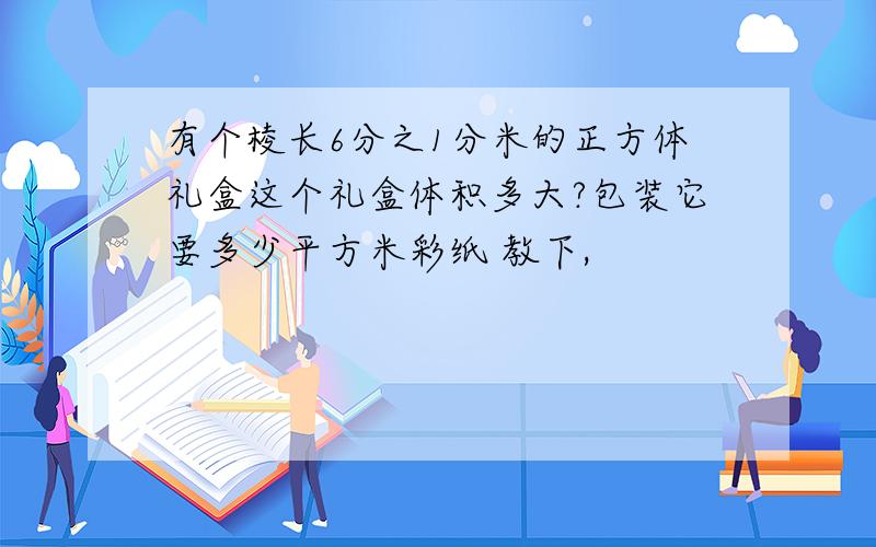 有个棱长6分之1分米的正方体礼盒这个礼盒体积多大?包装它要多少平方米彩纸 教下,