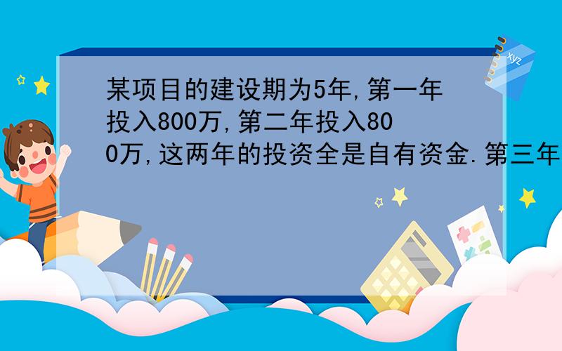 某项目的建设期为5年,第一年投入800万,第二年投入800万,这两年的投资全是自有资金.第三年投入1000万,第四年投入