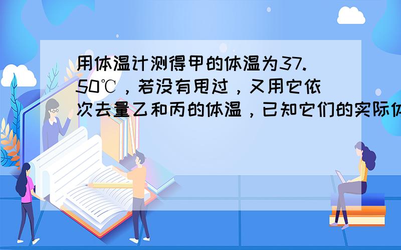 用体温计测得甲的体温为37.50℃，若没有甩过，又用它依次去量乙和丙的体温，已知它们的实际体温为36.90℃和38.60