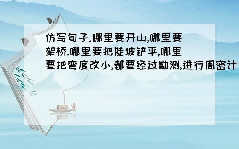 仿写句子.哪里要开山,哪里要架桥,哪里要把陡坡铲平,哪里要把弯度改小,都要经过勘测,进行周密计算.