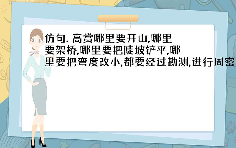 仿句. 高赏哪里要开山,哪里要架桥,哪里要把陡坡铲平,哪里要把弯度改小,都要经过勘测,进行周密计算.老师常常当面批改我们