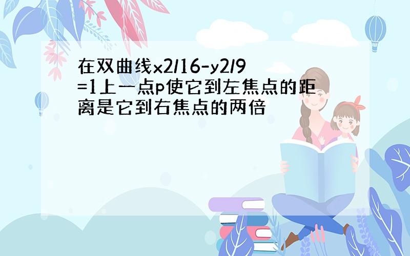 在双曲线x2/16-y2/9=1上一点p使它到左焦点的距离是它到右焦点的两倍