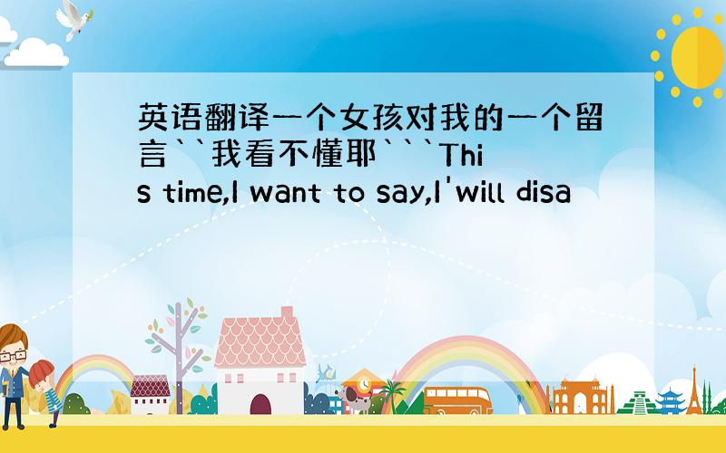 英语翻译一个女孩对我的一个留言``我看不懂耶```This time,I want to say,I'will disa