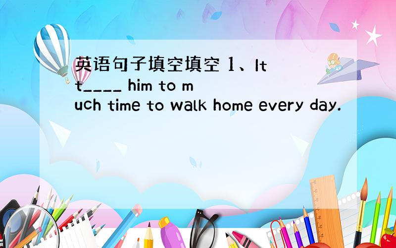 英语句子填空填空 1、It t____ him to much time to walk home every day.