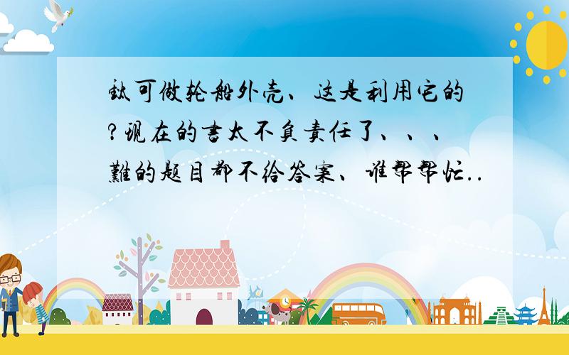 钛可做轮船外壳、这是利用它的?现在的书太不负责任了、、、难的题目都不给答案、谁帮帮忙..