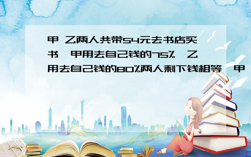 甲 乙两人共带54元去书店买书,甲用去自己钱的75%,乙用去自己钱的80%两人剩下钱相等,甲 乙原来各有多少钱?