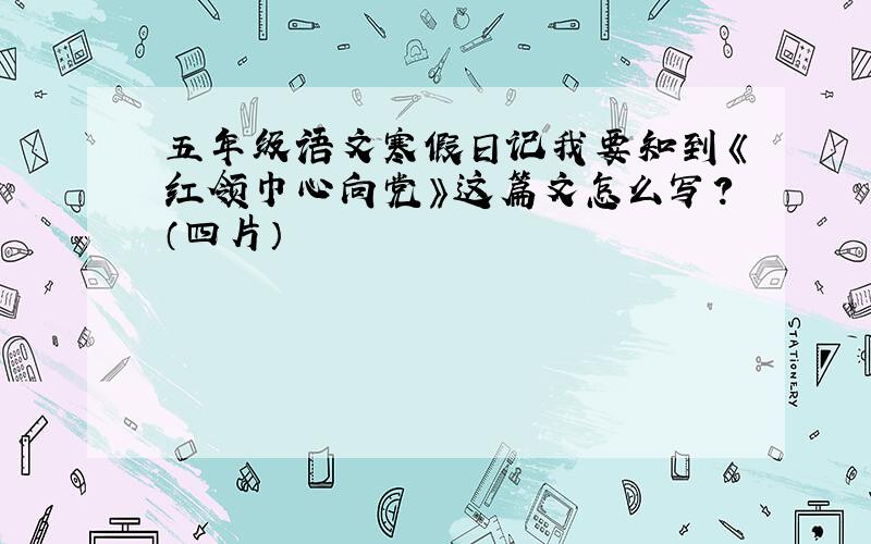 五年级语文寒假日记我要知到《红领巾心向党》这篇文怎么写?（四片）