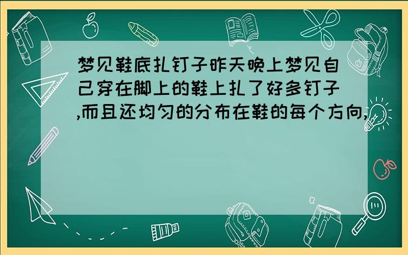 梦见鞋底扎钉子昨天晚上梦见自己穿在脚上的鞋上扎了好多钉子,而且还均匀的分布在鞋的每个方向,