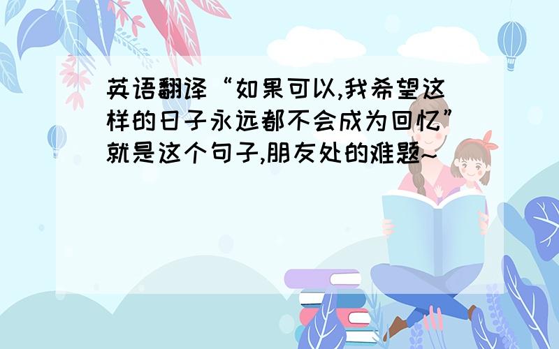 英语翻译“如果可以,我希望这样的日子永远都不会成为回忆”就是这个句子,朋友处的难题~