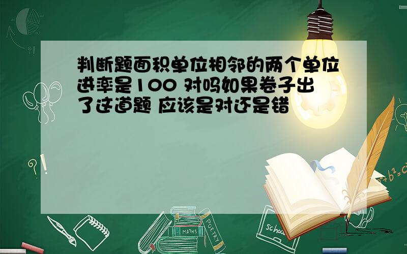 判断题面积单位相邻的两个单位进率是100 对吗如果卷子出了这道题 应该是对还是错