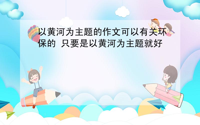 以黄河为主题的作文可以有关环保的 只要是以黄河为主题就好