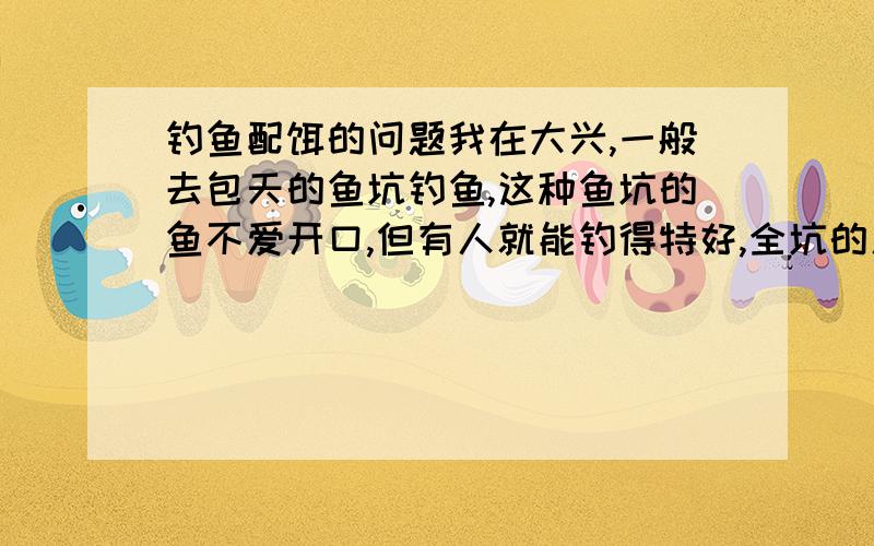 钓鱼配饵的问题我在大兴,一般去包天的鱼坑钓鱼,这种鱼坑的鱼不爱开口,但有人就能钓得特好,全坑的人都钓不到,就他一人能钓,