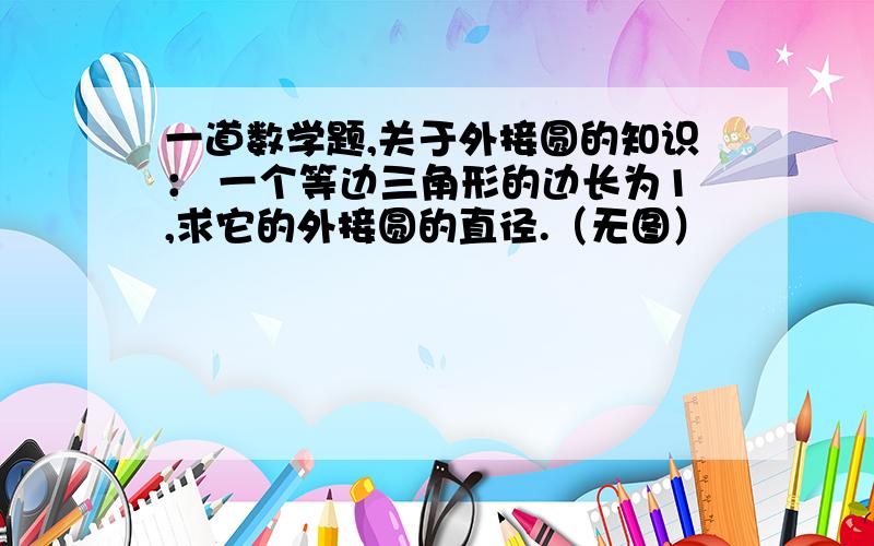 一道数学题,关于外接圆的知识： 一个等边三角形的边长为1,求它的外接圆的直径.（无图）