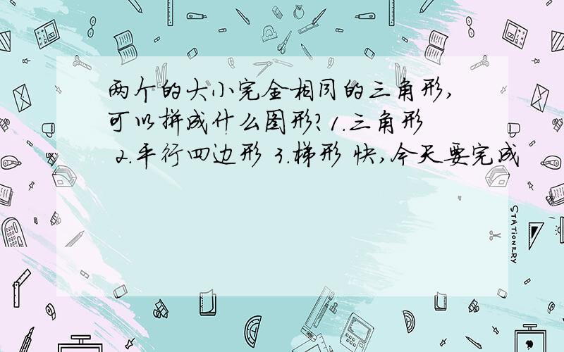 两个的大小完全相同的三角形,可以拼成什么图形?1.三角形 2.平行四边形 3.梯形 快,今天要完成