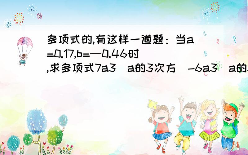 多项式的,有这样一道题：当a=0.17,b=—0.46时,求多项式7a3（a的3次方）-6a3(a的3次方)b+3a2（