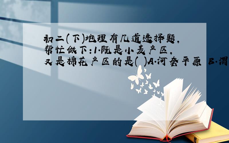 初二(下)地理有几道选择题,帮忙做下:1.既是小麦产区,又是棉花产区的是( )A.河套平原 B.渭河平原 C.三江平原