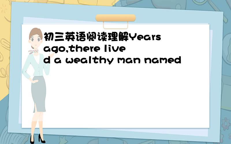 初三英语阅读理解Years ago,there lived a wealthy man named