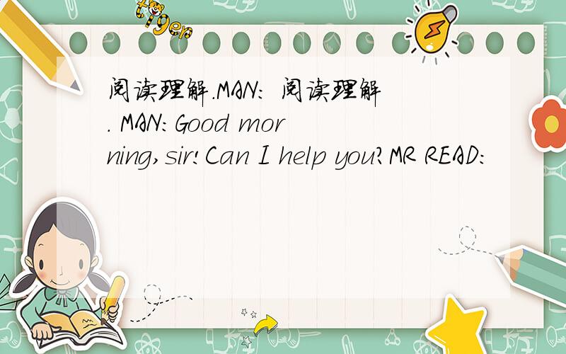 阅读理解.MAN: 阅读理解. MAN:Good morning,sir!Can I help you?MR READ: