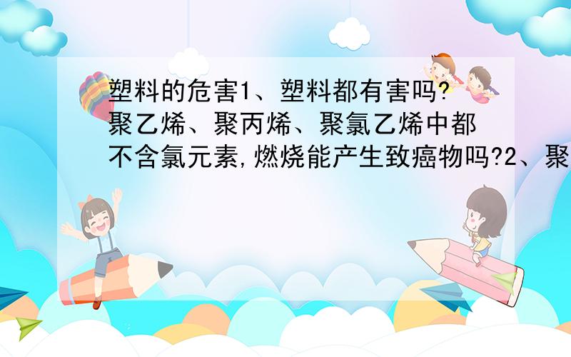 塑料的危害1、塑料都有害吗?聚乙烯、聚丙烯、聚氯乙烯中都不含氯元素,燃烧能产生致癌物吗?2、聚乙烯、聚丙烯、聚氯乙烯,他