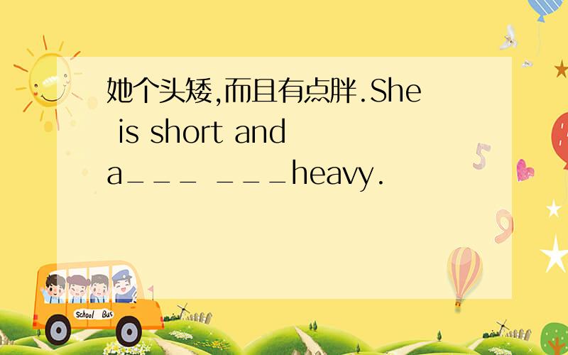 她个头矮,而且有点胖.She is short and a___ ___heavy.