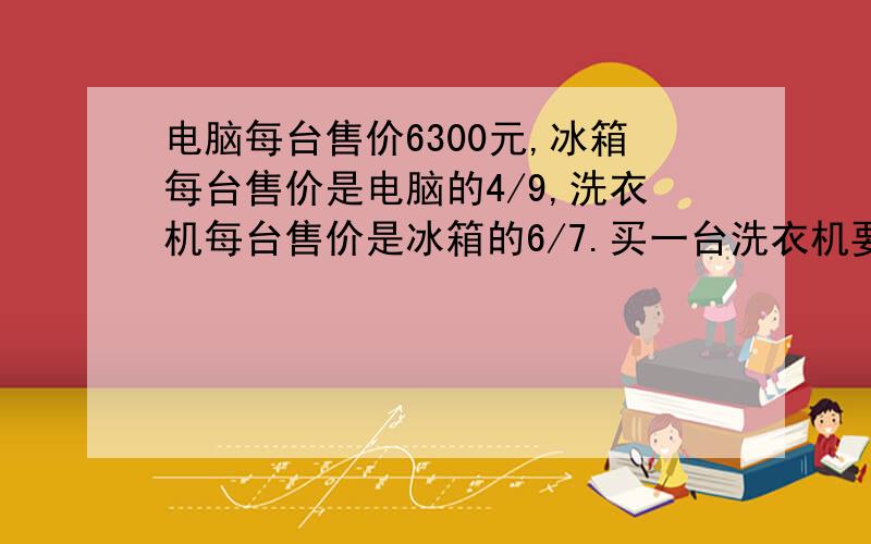 电脑每台售价6300元,冰箱每台售价是电脑的4/9,洗衣机每台售价是冰箱的6/7.买一台洗衣机要付多少元?要过程