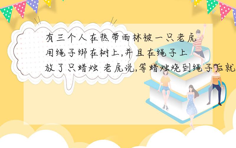 有三个人在热带雨林被一只老虎用绳子绑在树上,并且在绳子上放了只蜡烛 老虎说,等蜡烛烧到绳子后就能吃到