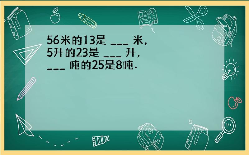 56米的13是 ___ 米，5升的23是 ___ 升， ___ 吨的25是8吨．