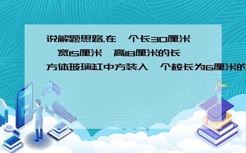 说解题思路.在一个长30厘米,宽15厘米,高18厘米的长方体玻璃缸中方装入一个棱长为6厘米的正方体铅块,然后往缸中放一些