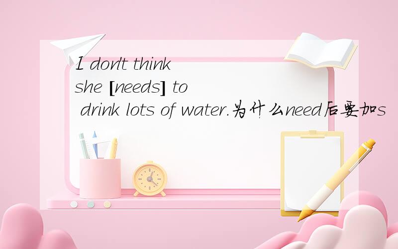 I don't think she [needs] to drink lots of water.为什么need后要加s