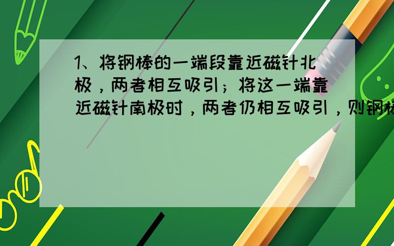 1、将钢棒的一端段靠近磁针北极，两者相互吸引；将这一端靠近磁针南极时，两者仍相互吸引，则钢棒（）磁性