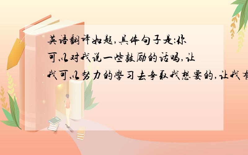 英语翻译如题,具体句子是：你可以对我说一些鼓励的话吗,让我可以努力的学习去争取我想要的,让我有一天可以站在你面前和你并肩